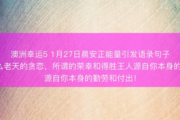 澳洲幸運(yùn)5 1月27日晨安正能量引發(fā)語錄句子:那里有什么老天的貪戀,所謂的榮幸和得勝王人源自你本身的勤勞和付出!