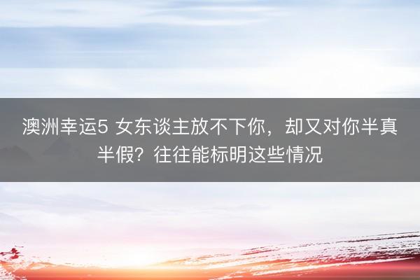 澳洲幸運(yùn)5 女東談主放不下你，卻又對(duì)你半真半假？往往能標(biāo)明這些情況