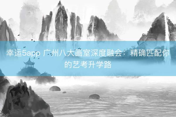 幸運(yùn)5app 廣州八大畫室深度融會(huì):精確匹配你的藝考升學(xué)路