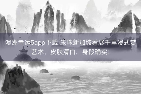 澳洲幸運5app下載 朱珠新加坡看展千里浸式賞藝術(shù)，皮膚清白，身段確實！