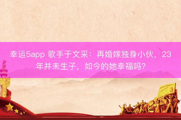幸運5app 歌手于文采:再婚嫁獨身小伙,23年并未生子,如今的她幸福嗎?