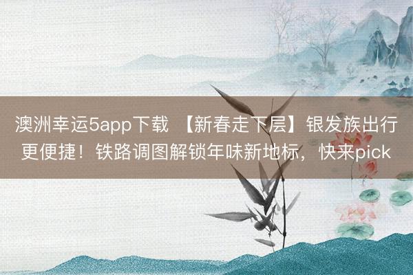 澳洲幸運5app下載 【新春走下層】銀發(fā)族出行更便捷！鐵路調圖解鎖年味新地標，快來pick
