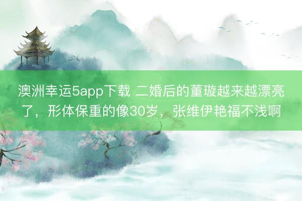 澳洲幸運5app下載 二婚后的董璇越來越漂亮了，形體保重的像30歲，張維伊艷福不淺啊