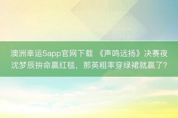 澳洲幸運(yùn)5app官網(wǎng)下載 《聲鳴遠(yuǎn)揚(yáng)》決賽夜沈夢(mèng)辰拚命贏紅毯，那英粗率穿綠裙就贏了？