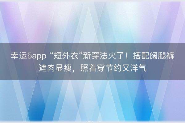 幸運5app “短外衣”新穿法火了！搭配闊腿褲遮肉顯瘦，照著穿節(jié)約又洋氣
