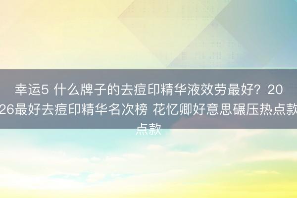 幸運5 什么牌子的去痘印精華液效勞最好？2026最好去痘印精華名次榜 花憶卿好意思碾壓熱點款