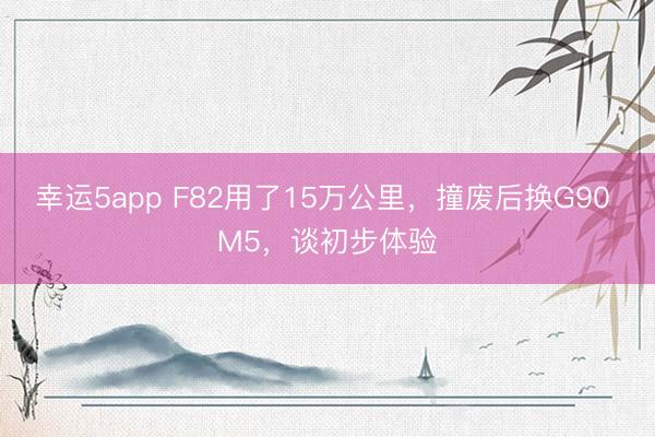幸運5app F82用了15萬公里,撞廢后換G90 M5,談初步體驗
