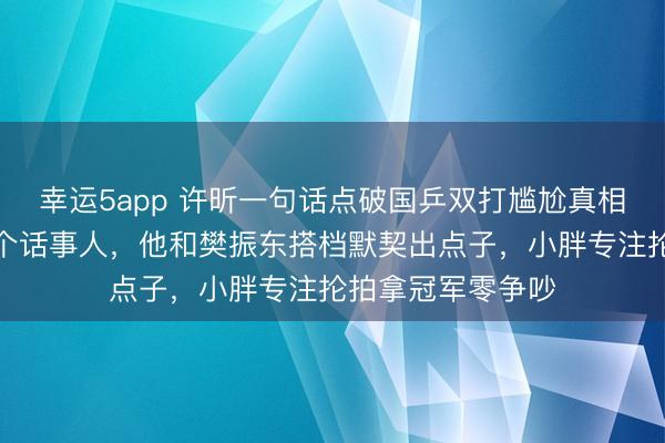 幸運5app 許昕一句話點破國乒雙打尷尬真相，雙打只能有一個話事人，他和樊振東搭檔默契出點子，小胖專注掄拍拿冠軍零爭吵