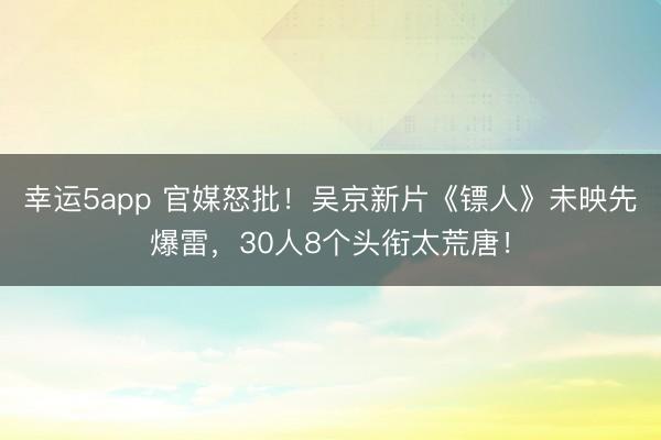 幸運(yùn)5app 官媒怒批！吳京新片《鏢人》未映先爆雷，30人8個(gè)頭銜太荒唐！