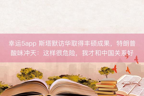 幸運5app 斯塔默訪華取得豐碩成果,特朗普酸味沖天:這樣很危險,我才和中國關(guān)系好