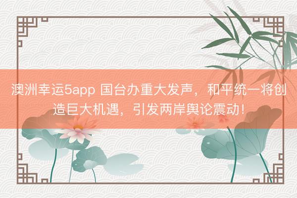 澳洲幸運5app 國臺辦重大發聲，和平統一將創造巨大機遇，引發兩岸輿論震動！