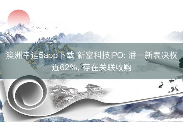 澳洲幸運5app下載 新富科技IPO: 潘一新表決權近62%， 存在關聯收購