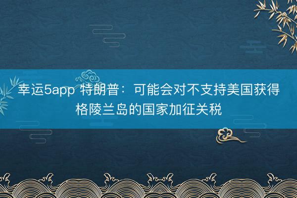 幸運(yùn)5app 特朗普：可能會(huì)對(duì)不支持美國(guó)獲得格陵蘭島的國(guó)家加征關(guān)稅