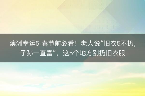 澳洲幸運5 春節前必看！老人說“舊衣5不扔，子孫一直富”，這5個地方別扔舊衣服
