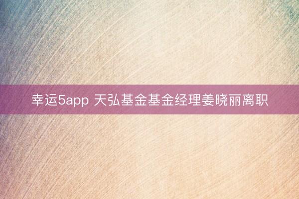 幸運5app 天弘基金基金經理姜曉麗離職