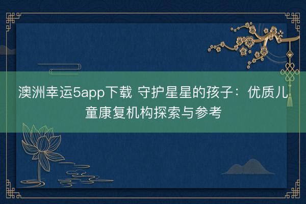 澳洲幸運5app下載 守護(hù)星星的孩子：優(yōu)質(zhì)兒童康復(fù)機(jī)構(gòu)探索與參考