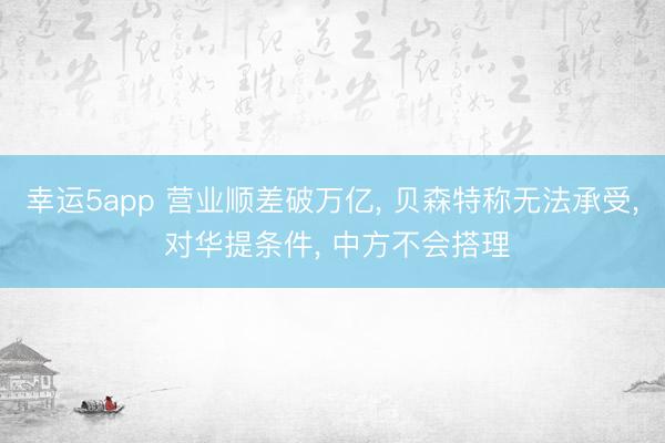 幸運5app 營業順差破萬億, 貝森特稱無法承受, 對華提條件, 中方不會搭理