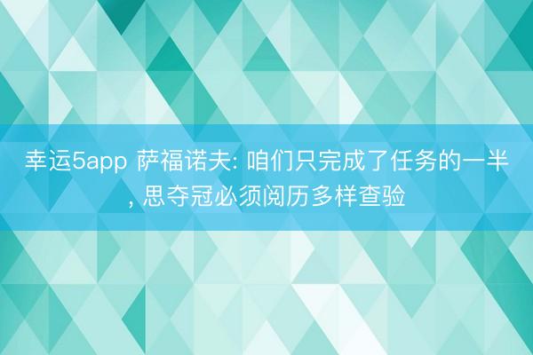 幸運5app 薩福諾夫: 咱們只完成了任務(wù)的一半， 思奪冠必須閱歷多樣查驗