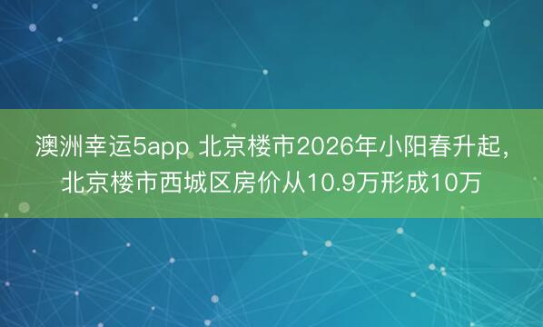 澳洲幸運(yùn)5app 北京樓市2026年小陽(yáng)春升起，北京樓市西城區(qū)房?jī)r(jià)從10.9萬(wàn)形成10萬(wàn)